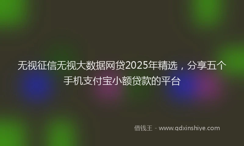 无视征信无视大数据网贷2025年精选，分享五个手机支付宝小额贷款的平台