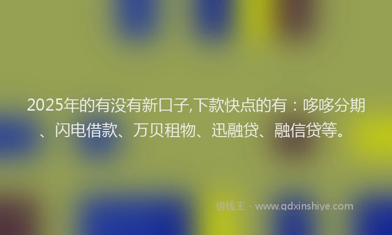 2025年的有没有新口子,下款快点的有：哆哆分期、闪电借款、万贝租物、迅融贷、融信贷等。