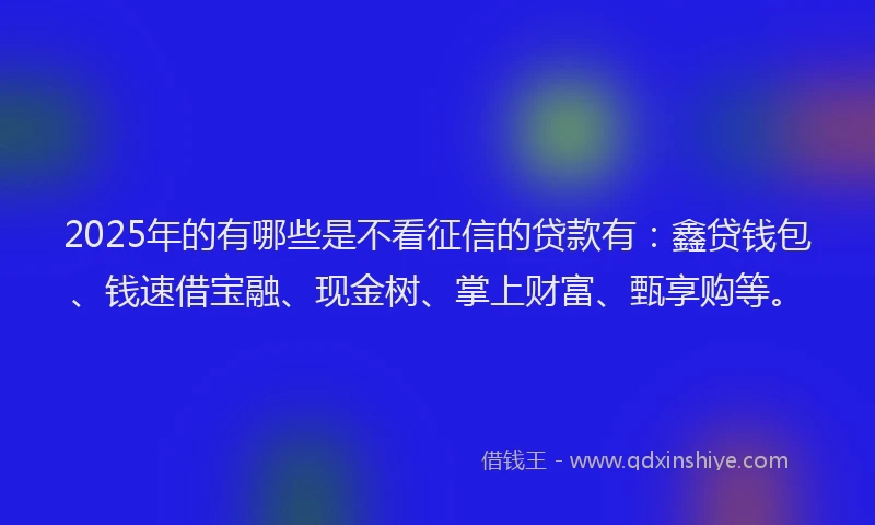 2025年的有哪些是不看征信的贷款有：鑫贷钱包、钱速借宝融、现金树、掌上财富、甄享购等。
