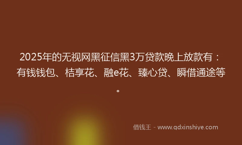 2025年的无视网黑征信黑3万贷款晚上放款有：有钱钱包、桔享花、融e花、臻心贷、瞬借通途等。