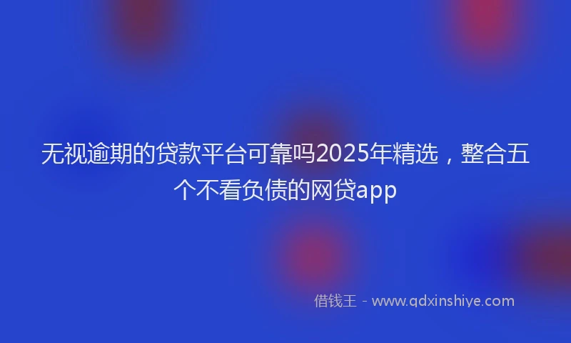 无视逾期的贷款平台可靠吗2025年精选，整合五个不看负债的网贷app