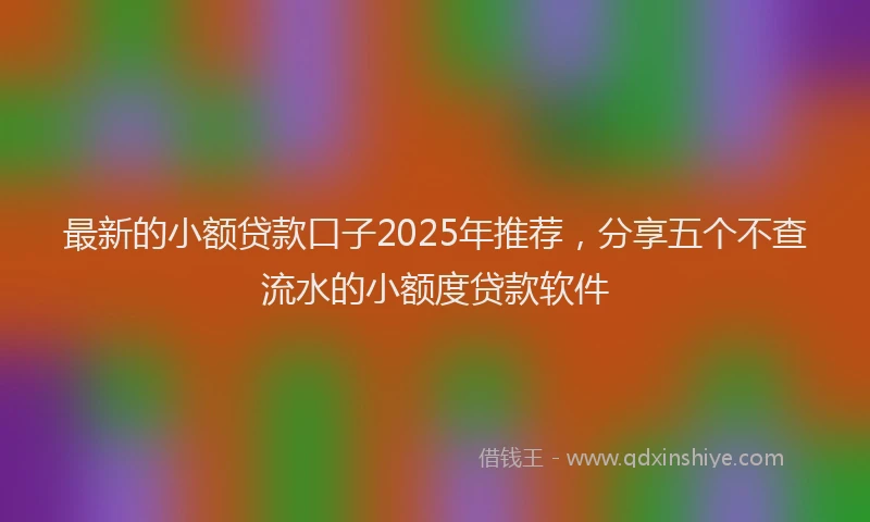 最新的小额贷款口子2025年推荐，分享五个不查流水的小额度贷款软件