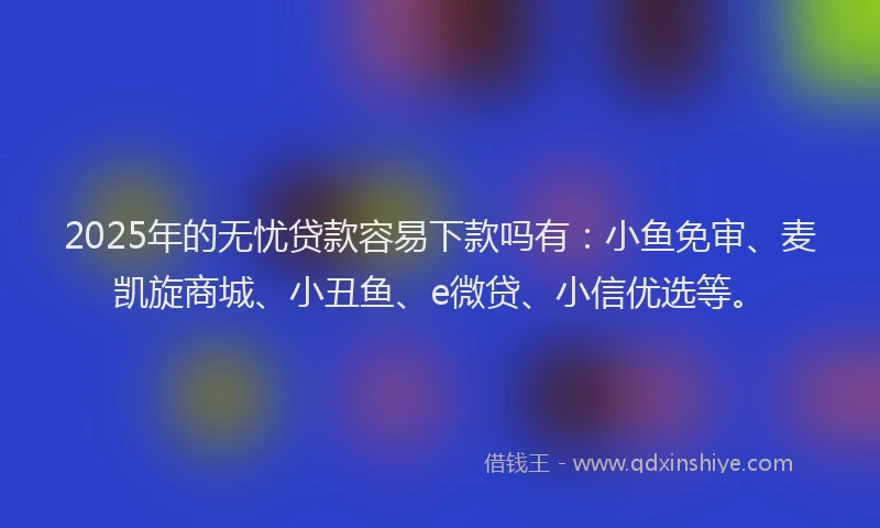 2025年的无忧贷款容易下款吗有：小鱼免审、麦凯旋商城、小丑鱼、e微贷、小信优选等。