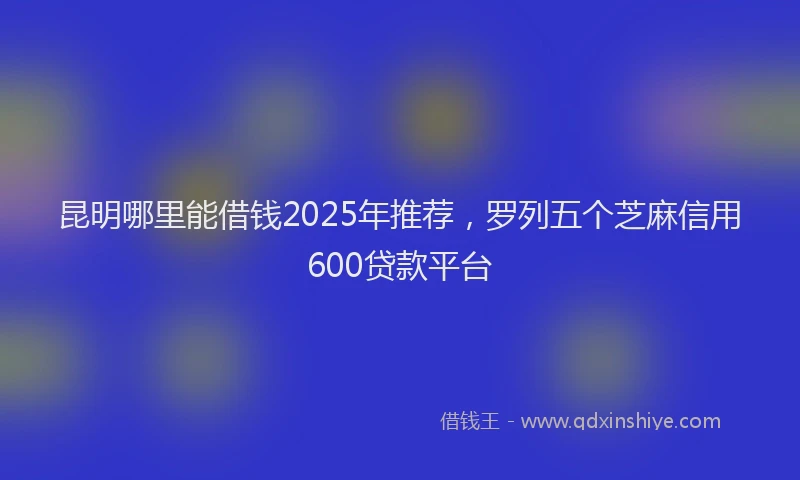 昆明哪里能借钱2025年推荐，罗列五个芝麻信用600贷款平台