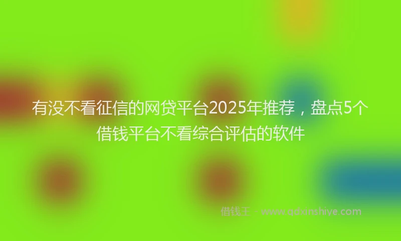 有没不看征信的网贷平台2025年推荐，盘点5个借钱平台不看综合评估的软件