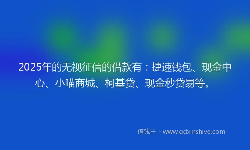 2025年的无视征信的借款有：捷速钱包、现金中心、小喵商城、柯基贷、现金秒贷易等。