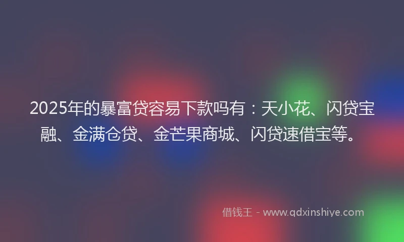 2025年的暴富贷容易下款吗有：天小花、闪贷宝融、金满仓贷、金芒果商城、闪贷速借宝等。