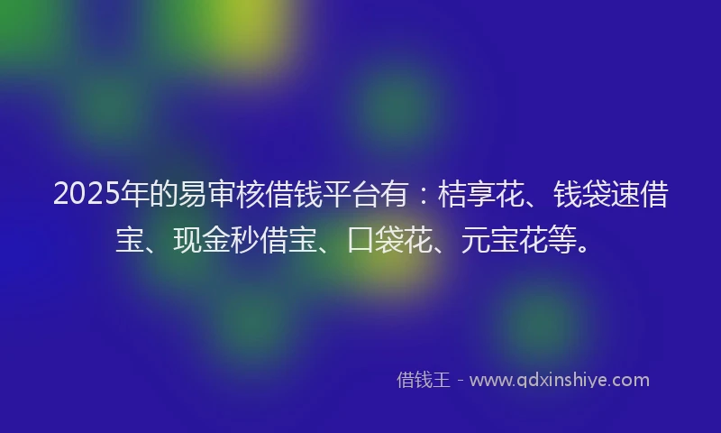 2025年的易审核借钱平台有：桔享花、钱袋速借宝、现金秒借宝、口袋花、元宝花等。