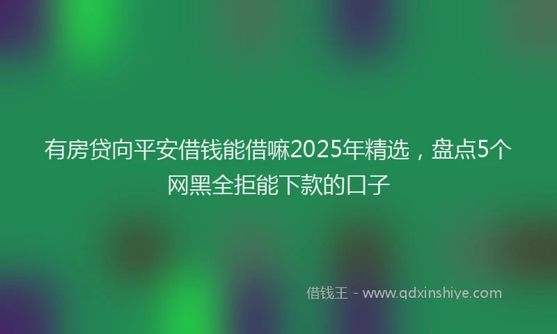有房贷向平安借钱能借嘛2025年精选，盘点5个网黑全拒能下款的口子