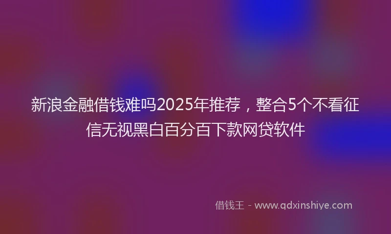 新浪金融借钱难吗2025年推荐，整合5个不看征信无视黑白百分百下款网贷软件