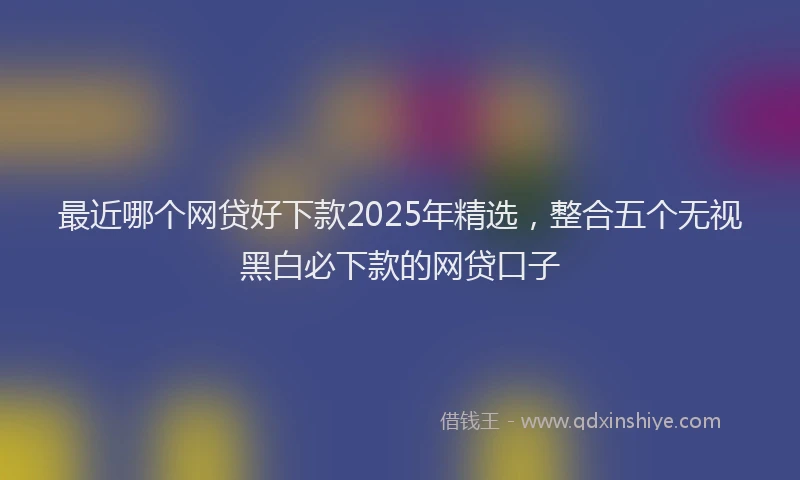 最近哪个网贷好下款2025年精选，整合五个无视黑白必下款的网贷口子