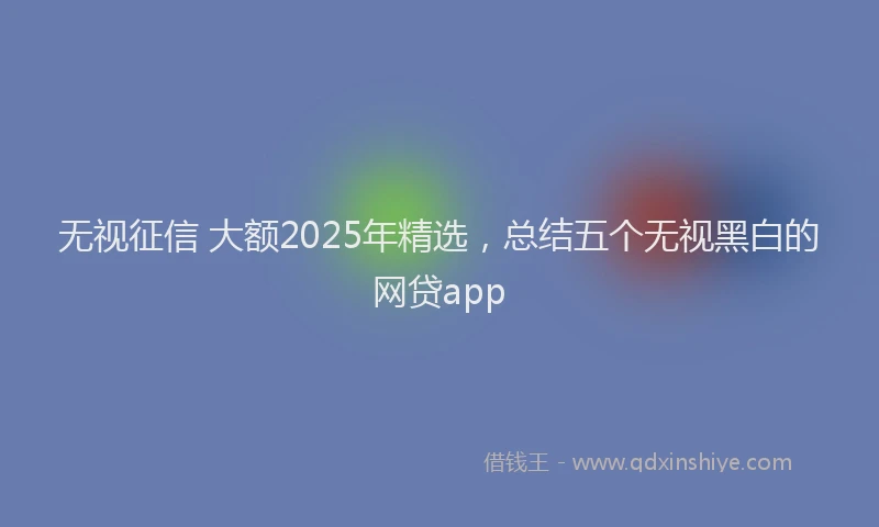 无视征信 大额2025年精选，总结五个无视黑白的网贷app