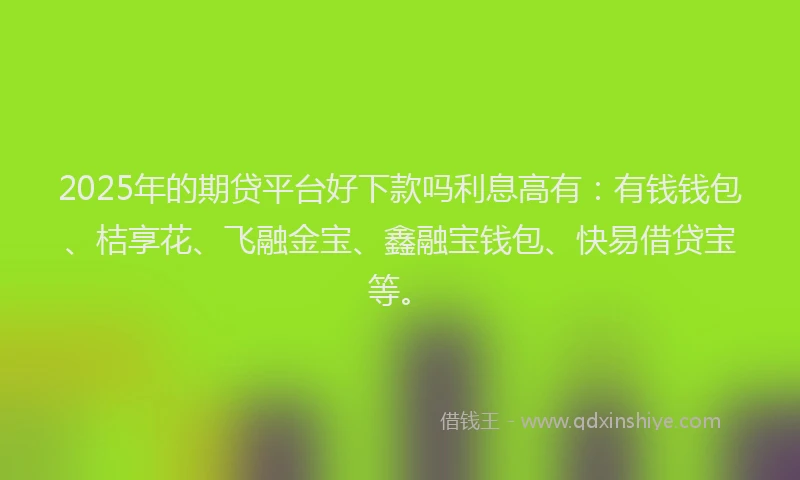2025年的期贷平台好下款吗利息高有：有钱钱包、桔享花、飞融金宝、鑫融宝钱包、快易借贷宝等。