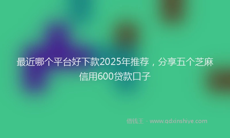 最近哪个平台好下款2025年推荐，分享五个芝麻信用600贷款口子