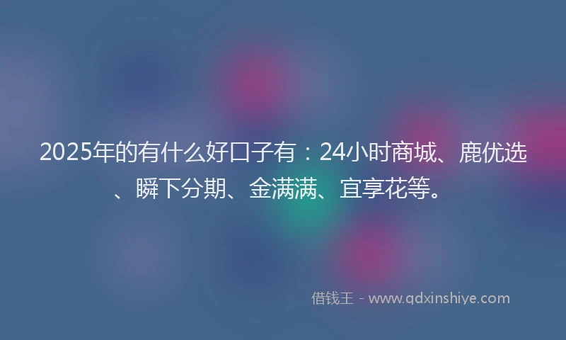2025年的有什么好口子有:24小时商城、鹿优选、瞬下分期、金满满、宜享花等。