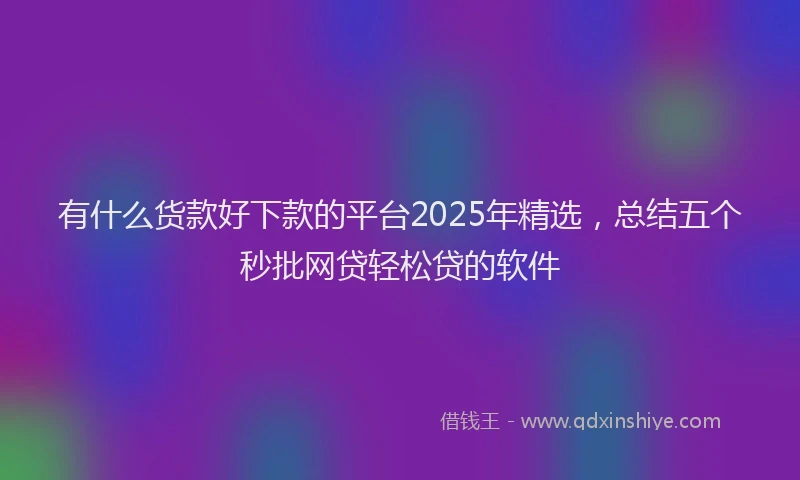 有什么货款好下款的平台2025年精选，总结五个秒批网贷轻松贷的软件