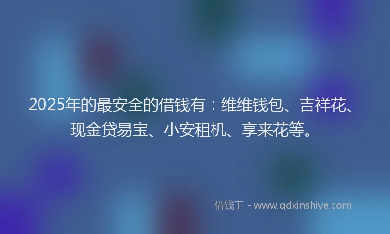 2025年的最安全的借钱有：维维钱包、吉祥花、现金贷易宝、小安租机、享来花等。