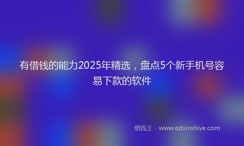 有借钱的能力2025年精选，盘点5个新手机号容易下款的软件