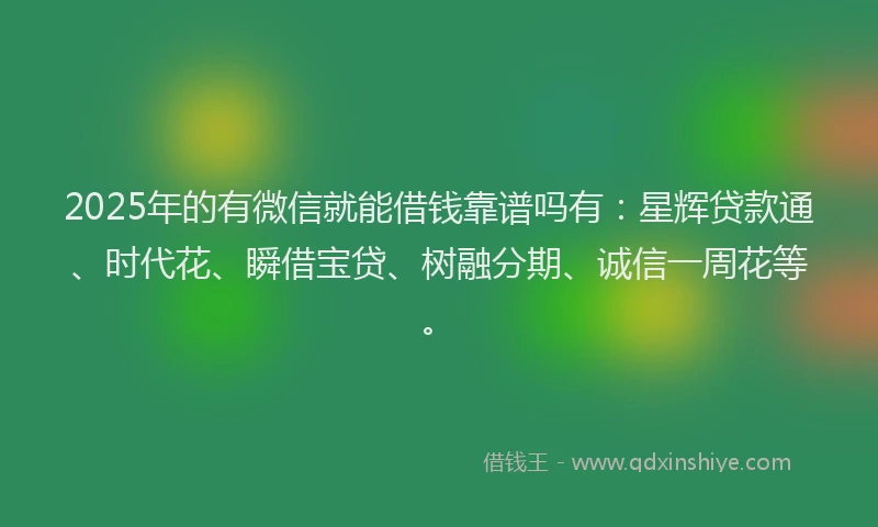 2025年的有微信就能借钱靠谱吗有：星辉贷款通、时代花、瞬借宝贷、树融分期、诚信一周花等。