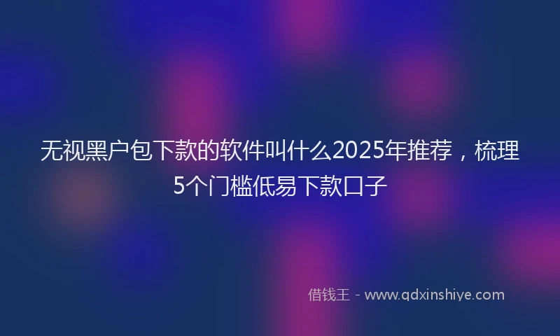 无视黑户包下款的软件叫什么2025年推荐，梳理5个门槛低易下款口子