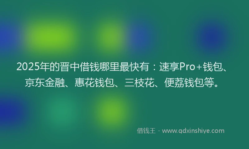 2025年的晋中借钱哪里最快有：速享Pro+钱包、京东金融、惠花钱包、三枝花、便荔钱包等。