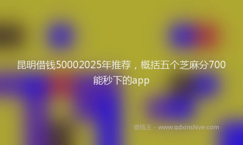 昆明借钱50002025年推荐，概括五个芝麻分700能秒下的app