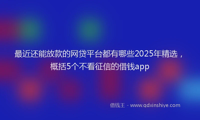 最近还能放款的网贷平台都有哪些2025年精选，概括5个不看征信的借钱app