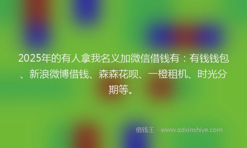 2025年的有人拿我名义加微信借钱有：有钱钱包、新浪微博借钱、森森花呗、一橙租机、时光分期等。