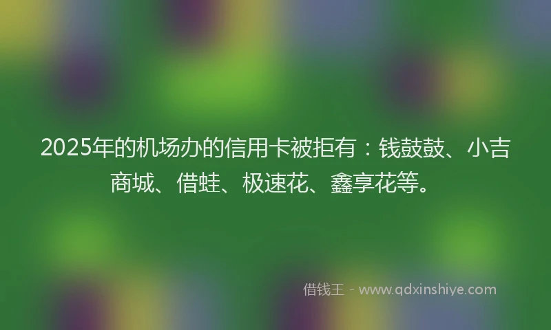 2025年的机场办的信用卡被拒有：钱鼓鼓、小吉商城、借蛙、极速花、鑫享花等。