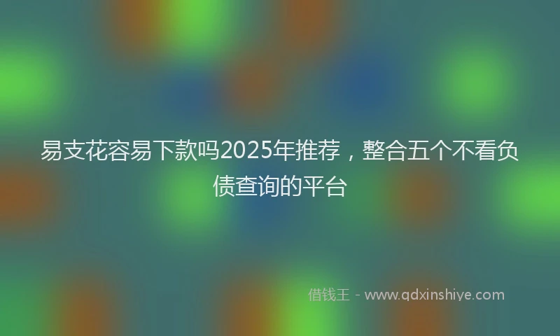 易支花容易下款吗2025年推荐，整合五个不看负债查询的平台