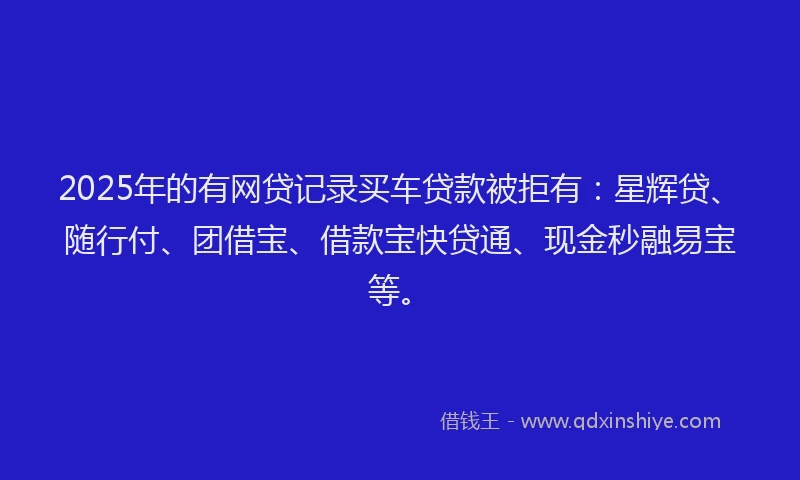 2025年的有网贷记录买车贷款被拒有：星辉贷、随行付、团借宝、借款宝快贷通、现金秒融易宝等。