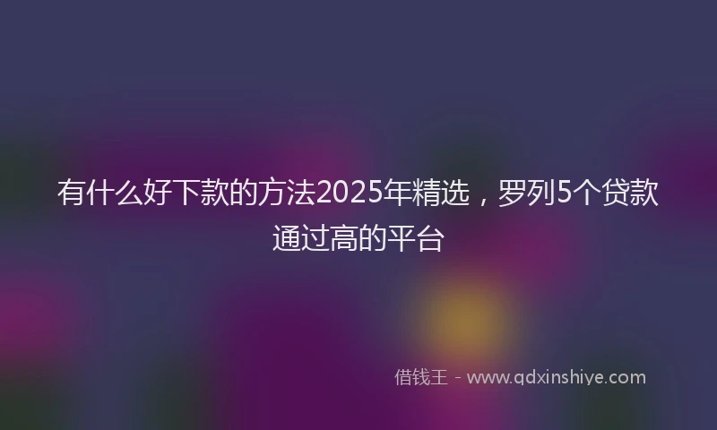 有什么好下款的方法2025年精选，罗列5个贷款通过高的平台