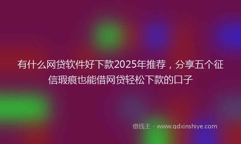 有什么网贷软件好下款2025年推荐，分享五个征信瑕疵也能借网贷轻松下款的口子