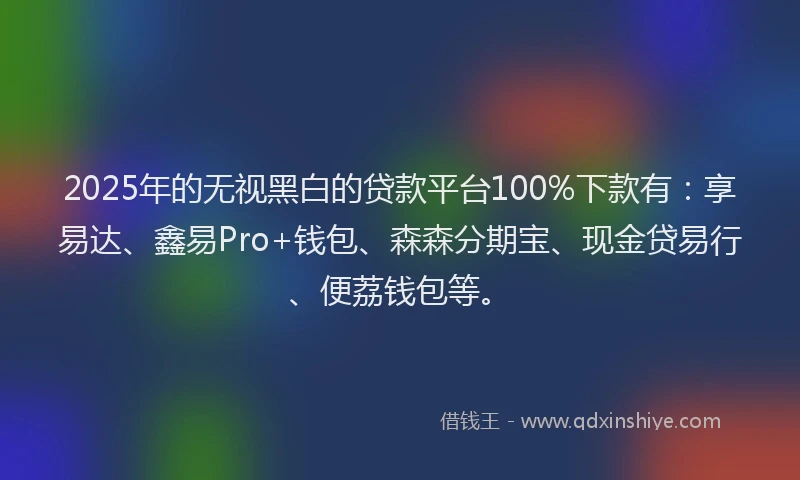 2025年的无视黑白的贷款平台100%下款有：享易达、鑫易Pro+钱包、森森分期宝、现金贷易行、便荔钱包等。
