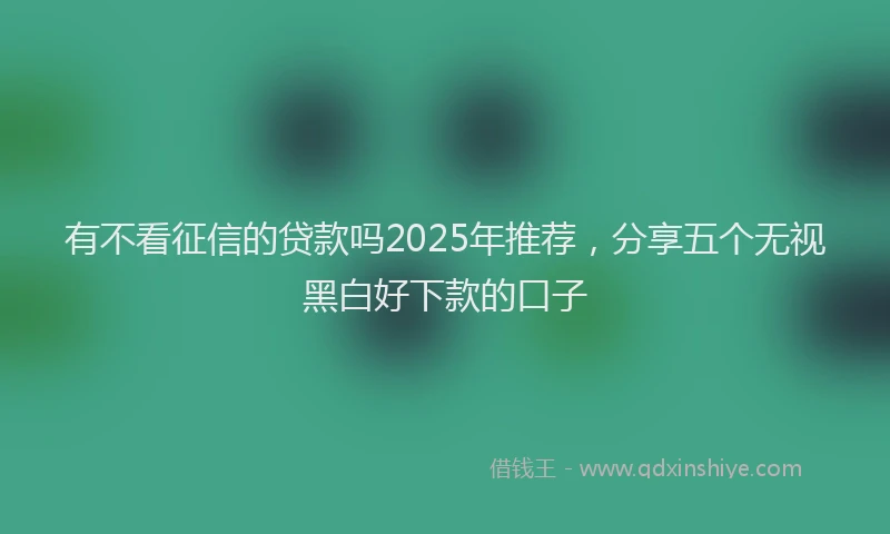 有不看征信的贷款吗2025年推荐，分享五个无视黑白好下款的口子