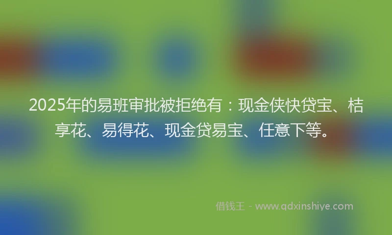 2025年的易班审批被拒绝有：现金侠快贷宝、桔享花、易得花、现金贷易宝、任意下等。