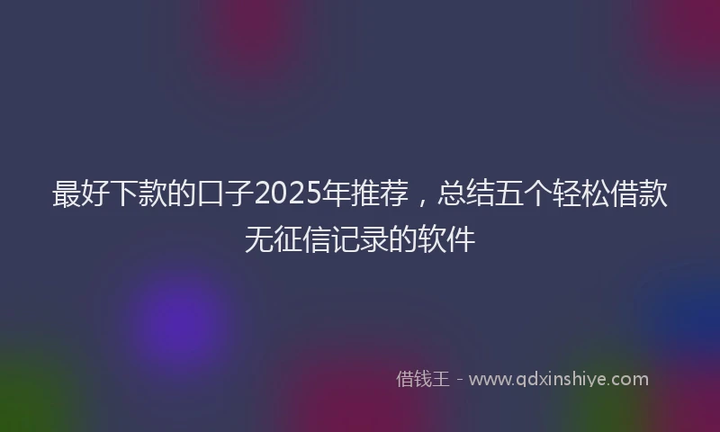 最好下款的口子2025年推荐，总结五个轻松借款无征信记录的软件