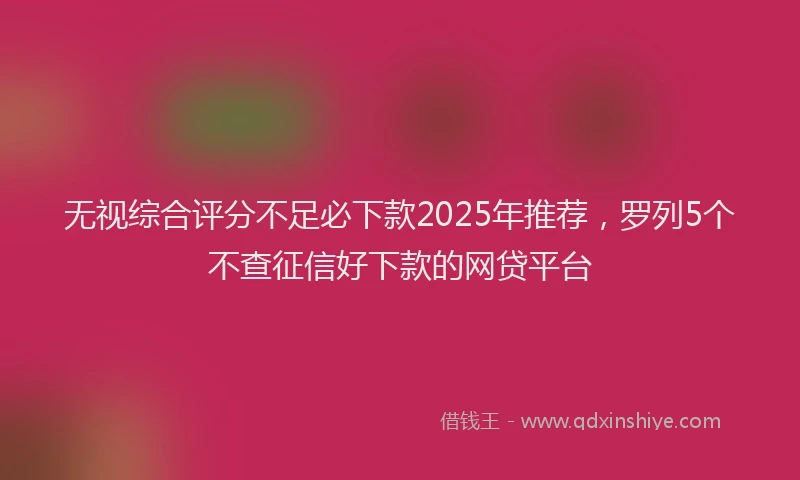 无视综合评分不足必下款2025年推荐，罗列5个不查征信好下款的网贷平台