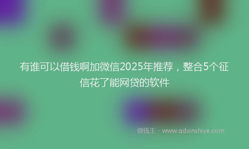 有谁可以借钱啊加微信2025年推荐，整合5个征信花了能网贷的软件