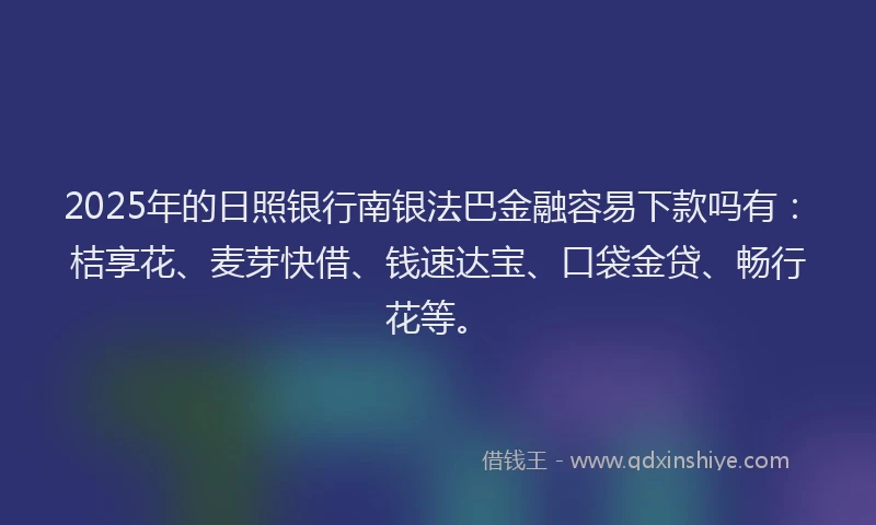 2025年的日照银行南银法巴金融容易下款吗有：桔享花、麦芽快借、钱速达宝、口袋金贷、畅行花等。