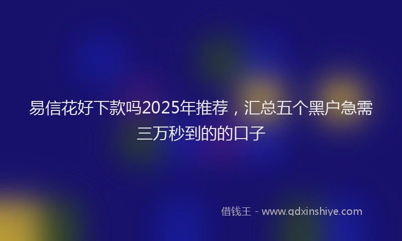 易信花好下款吗2025年推荐，汇总五个黑户急需三万秒到的的口子
