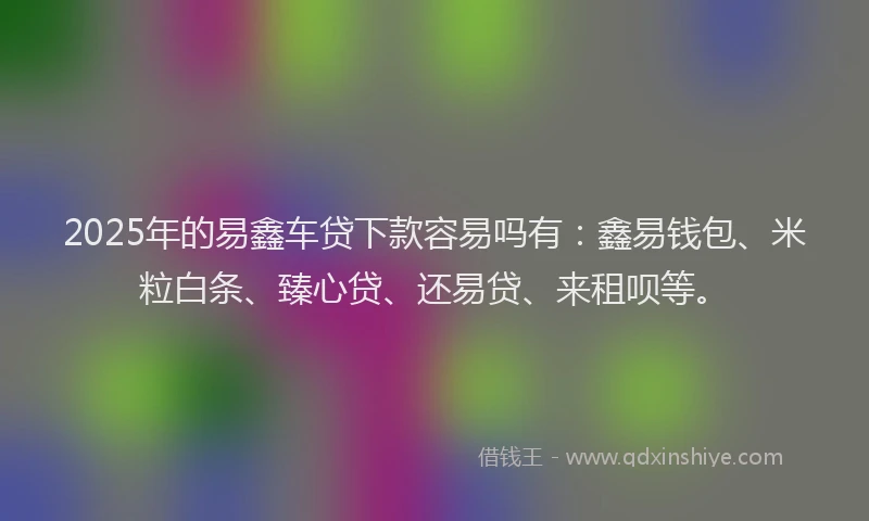 2025年的易鑫车贷下款容易吗有：鑫易钱包、米粒白条、臻心贷、还易贷、来租呗等。