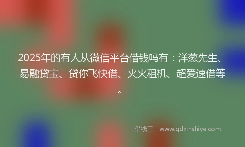 2025年的有人从微信平台借钱吗有：洋葱先生、易融贷宝、贷你飞快借、火火租机、超爱速借等。