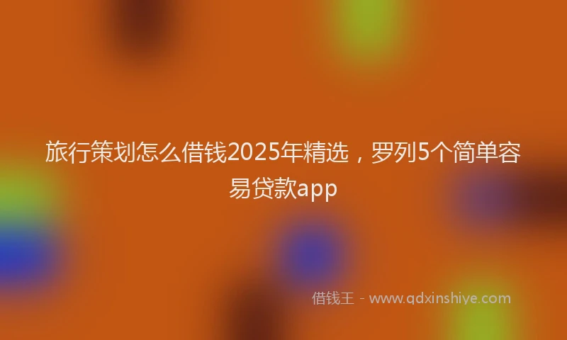 旅行策划怎么借钱2025年精选，罗列5个简单容易贷款app