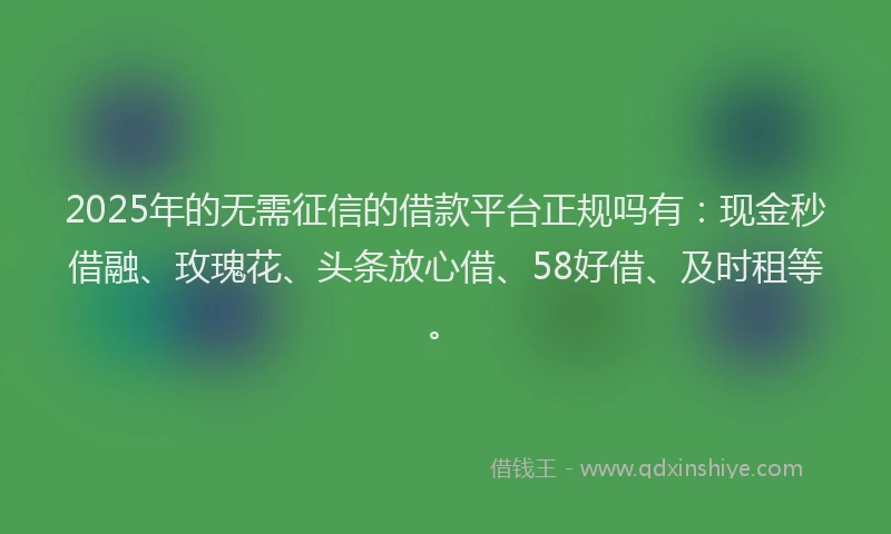 2025年的无需征信的借款平台正规吗有：现金秒借融、玫瑰花、头条放心借、58好借、及时租等。