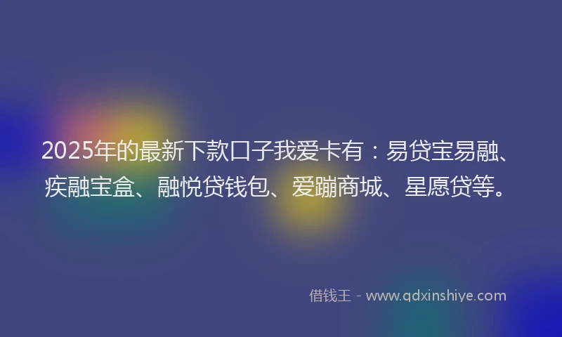 2025年的最新下款口子我爱卡有：易贷宝易融、疾融宝盒、融悦贷钱包、爱蹦商城、星愿贷等。