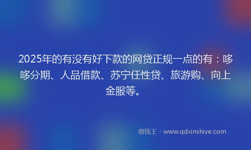 2025年的有没有好下款的网贷正规一点的有：哆哆分期、人品借款、苏宁任性贷、旅游购、向上金服等。