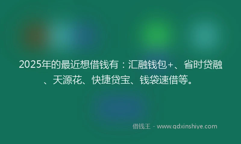 2025年的最近想借钱有：汇融钱包+、省时贷融、天源花、快捷贷宝、钱袋速借等。