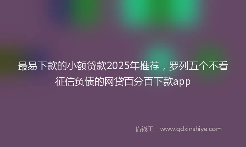 最易下款的小额贷款2025年推荐，罗列五个不看征信负债的网贷百分百下款app