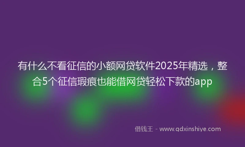 有什么不看征信的小额网贷软件2025年精选，整合5个征信瑕疵也能借网贷轻松下款的app